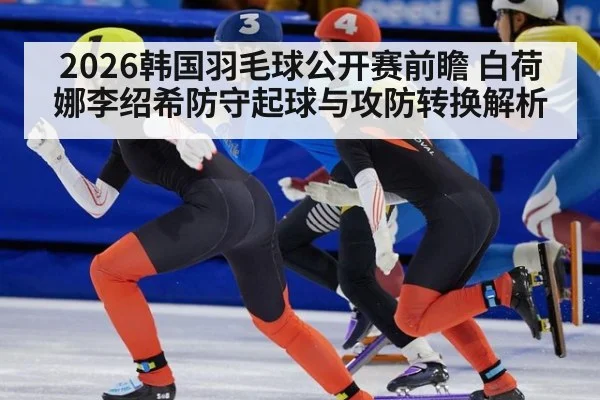2026韩国羽毛球公开赛前瞻 白荷娜李绍希防守起球与攻防转换解析
